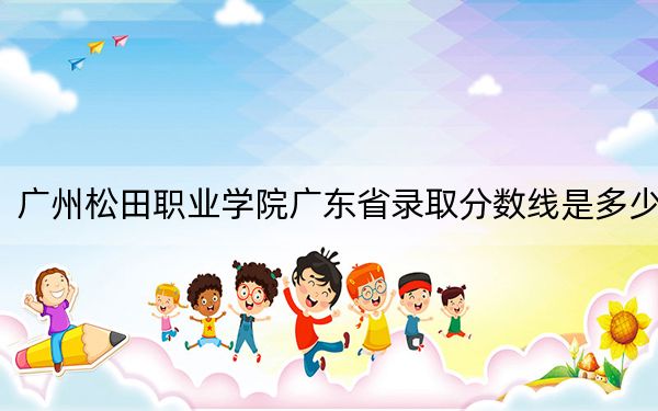 广州松田职业学院广东省录取分数线是多少？2025年广东考生参考