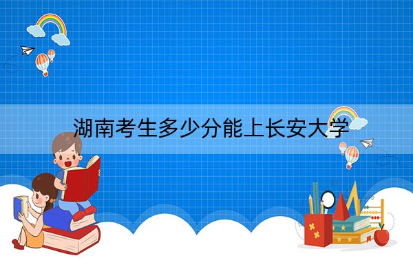 湖南考生多少分能上长安大学？附2022-2024年院校投档线