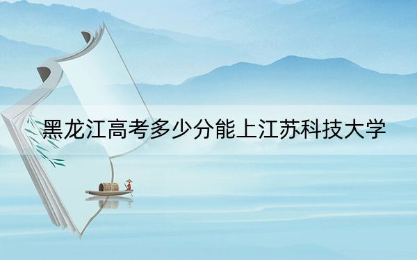 黑龙江高考多少分能上江苏科技大学？2024年历史类投档线524分 物理类489分