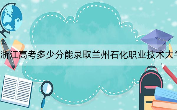 浙江高考多少分能录取兰州石化职业技术大学？附2022-2024年最低录取分数线