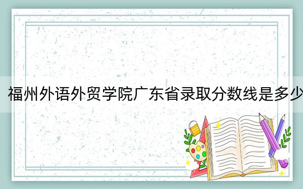 福州外语外贸学院广东省录取分数线是多少?学费又是多少?