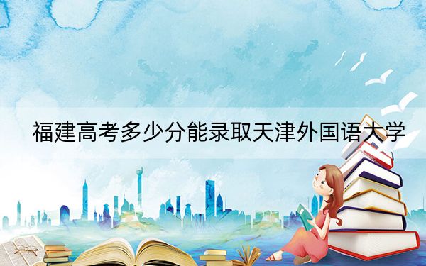 福建高考多少分能录取天津外国语大学？2024年历史类录取分515分 物理类投档线543分