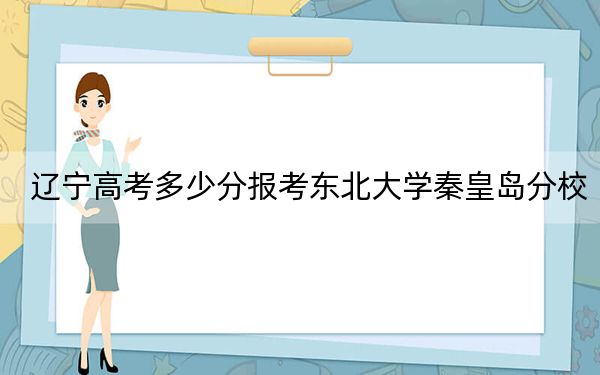 辽宁高考多少分报考东北大学秦皇岛分校？附2022-2024年最低录取分数线