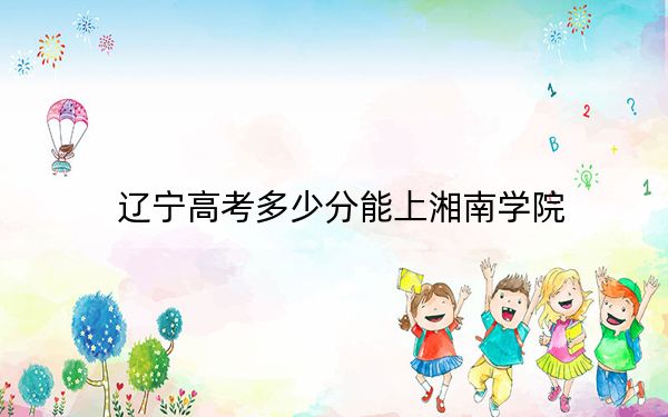 辽宁高考多少分能上湘南学院？附带近三年最低录取分数线