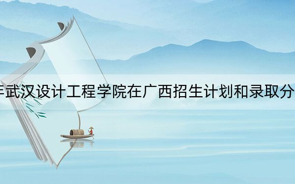 2024年武汉设计工程学院在广西招生计划和录取分数线是多少?广西考生2025年参考