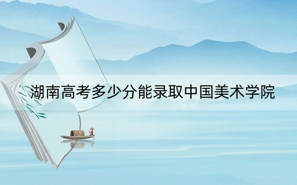 湖南高考多少分能录取中国美术学院？附2022-2024年最低录取分数线