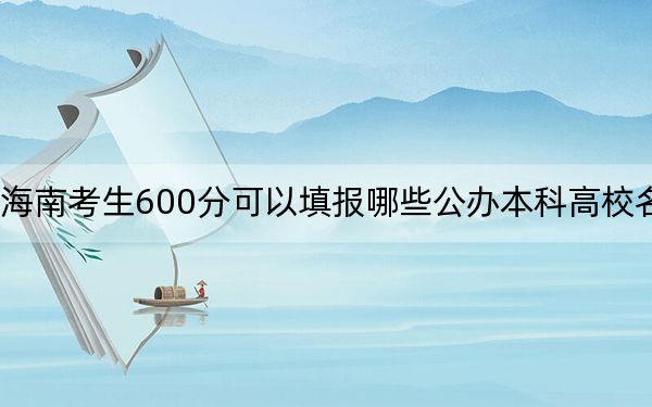 海南考生600分可以填报哪些公办本科高校名单？ 2024年高考有47所最低分在600左右的大学