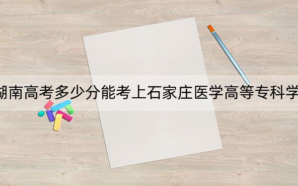 湖南高考多少分能考上石家庄医学高等专科学校？2024年历史类最低310分 物理类录取分326分