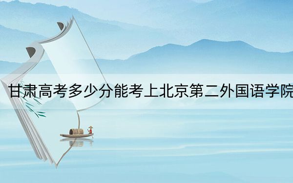 甘肃高考多少分能考上北京第二外国语学院？2024年历史类投档线552分 物理类录取分527分