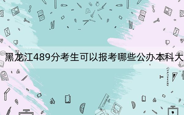 黑龙江489分考生可以报考哪些公办本科大学？（附带2022-2024年489录取名单）