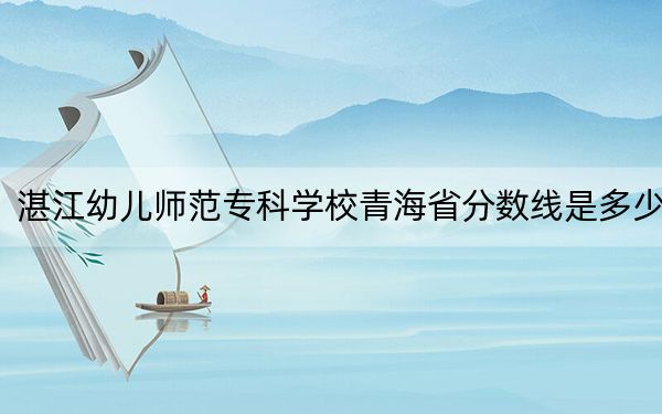 湛江幼儿师范专科学校青海省分数线是多少？招生计划和学费是多少？