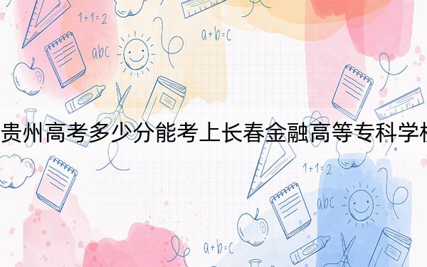 贵州高考多少分能考上长春金融高等专科学校？2024年历史类335分 物理类录取分355分