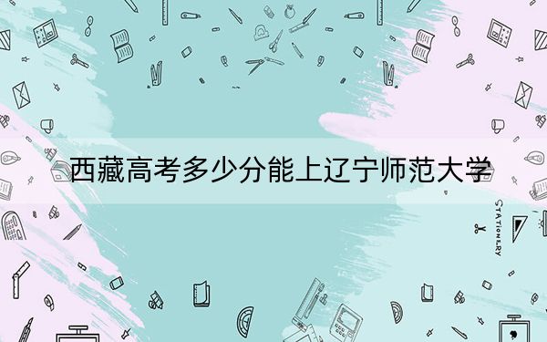 西藏高考多少分能上辽宁师范大学？2024年录取分分