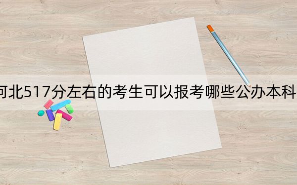 河北517分左右的考生可以报考哪些公办本科大学？（附带近三年517分大学录取名单）