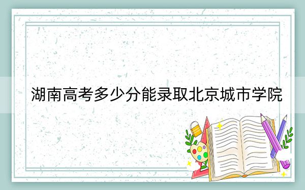 湖南高考多少分能录取北京城市学院？2024年历史类录取分459分 物理类最低433分