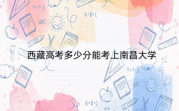 西藏高考多少分能考上南昌大学？附2022-2024年最低录取分数线