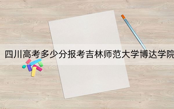 四川高考多少分报考吉林师范大学博达学院？附2022-2024年最低录取分数线