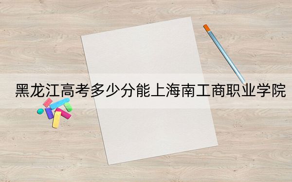 黑龙江高考多少分能上海南工商职业学院？附2022-2024年最低录取分数线