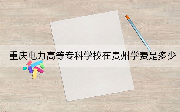 重庆电力高等专科学校在贵州学费是多少?招生计划?录取分数线是多少?