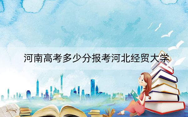 河南高考多少分报考河北经贸大学？2024年文科投档线520分 理科507分