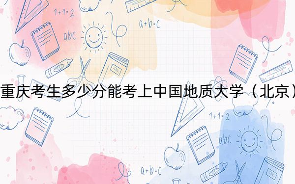 重庆考生多少分能考上中国地质大学（北京）？附带近三年最低录取分数线