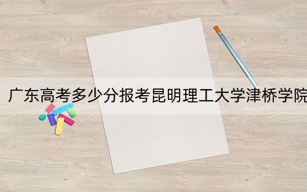 广东高考多少分报考昆明理工大学津桥学院？2024年历史类录取分470分 物理类录取分476分