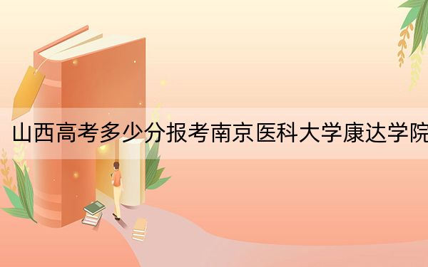 山西高考多少分报考南京医科大学康达学院？附2022-2024年最低录取分数线