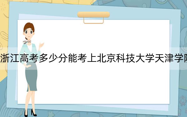 浙江高考多少分能考上北京科技大学天津学院？附2022-2024年最低录取分数线