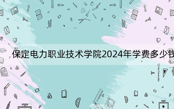 保定电力职业技术学院2024年学费多少钱?每年5000元(各专业收费标准)