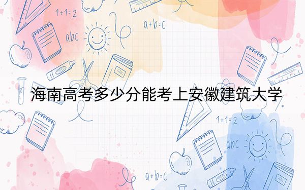 海南高考多少分能考上安徽建筑大学？2024年综合投档线537分