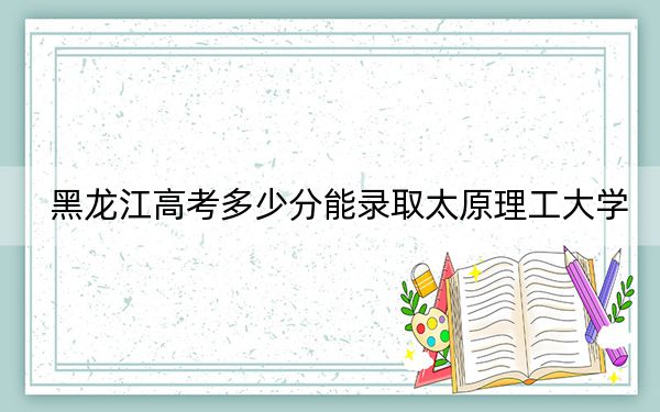 黑龙江高考多少分能录取太原理工大学？附2022-2024年最低录取分数线