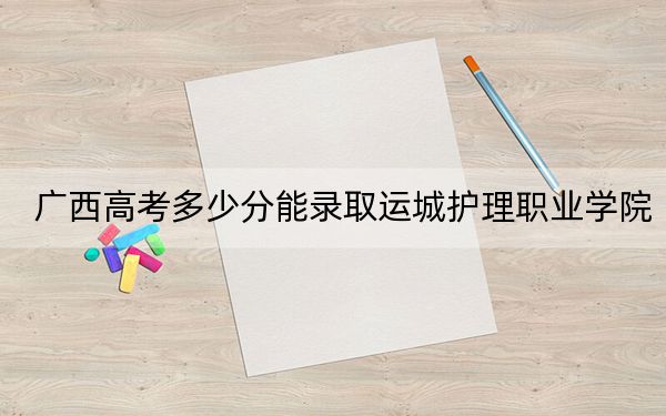 广西高考多少分能录取运城护理职业学院？附2022-2024年最低录取分数线