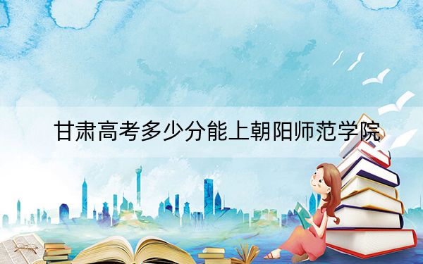 甘肃高考多少分能上朝阳师范学院？附2022-2024年最低录取分数线