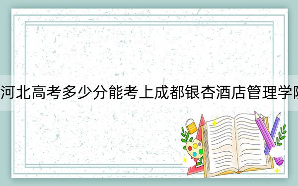 河北高考多少分能考上成都银杏酒店管理学院？附2022-2024年最低录取分数线