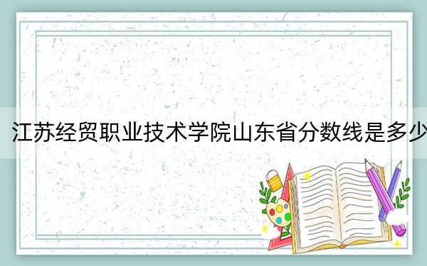 江苏经贸职业技术学院山东省分数线是多少?2025年山东考生参考