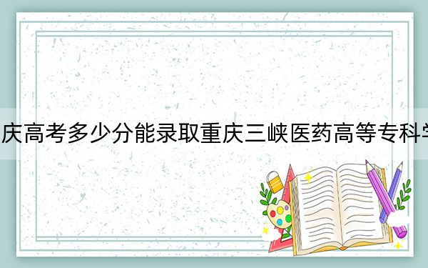 重庆高考多少分能录取重庆三峡医药高等专科学校？附2022-2024年最低录取分数线