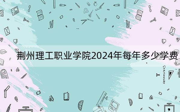 荆州理工职业学院2024年每年多少学费？每年5000元-6500元（供湖北考生参考）