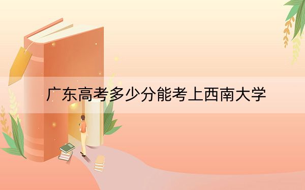 广东高考多少分能考上西南大学？2024年历史类最低562分 物理类最低574分