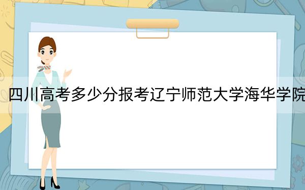 四川高考多少分报考辽宁师范大学海华学院？附2022-2024年最低录取分数线