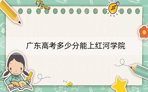 广东高考多少分能上红河学院？2024年历史类录取分493分 物理类录取分495分