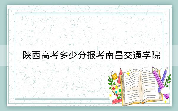 陕西高考多少分报考南昌交通学院？附2022-2024年最低录取分数线
