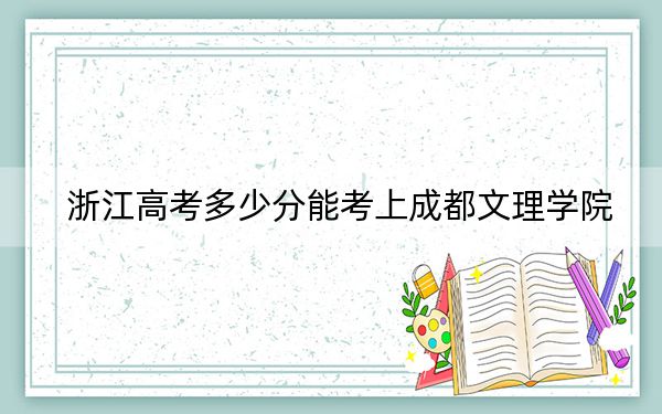 浙江高考多少分能考上成都文理学院？2024年综合最低489分