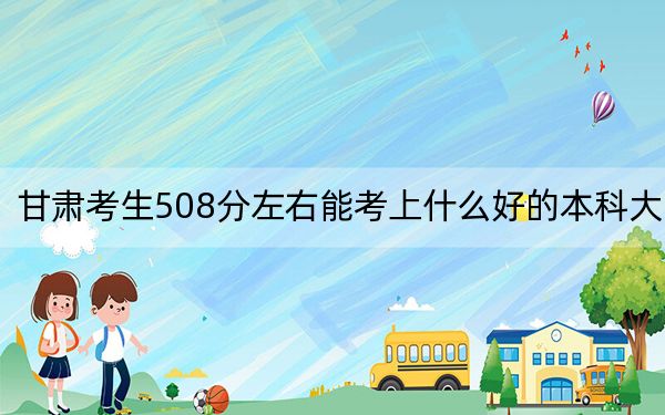 甘肃考生508分左右能考上什么好的本科大学？（附带近三年高校录取名单）