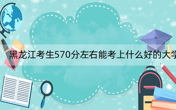 黑龙江考生570分左右能考上什么好的大学？（供2025届高三考生参考）