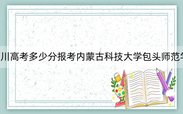 四川高考多少分报考内蒙古科技大学包头师范学院？2024年文科最低504分 理科最低499分