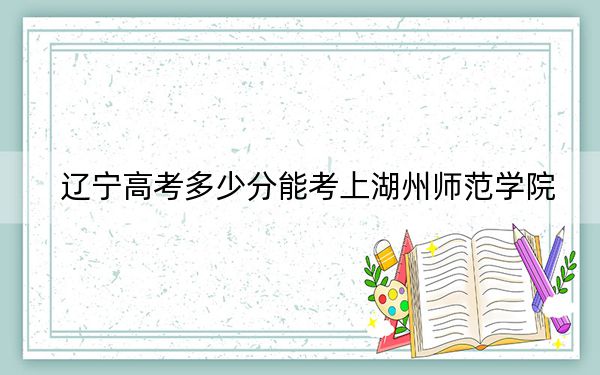 辽宁高考多少分能考上湖州师范学院？2024年历史类490分 物理类投档线500分