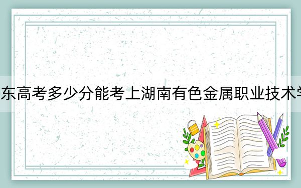 广东高考多少分能考上湖南有色金属职业技术学院？2024年历史类投档线371分 物理类371分