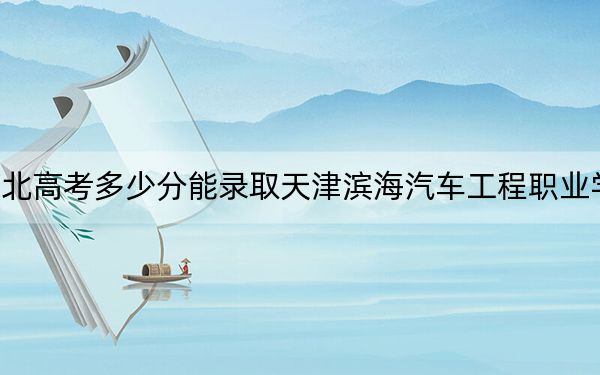 河北高考多少分能录取天津滨海汽车工程职业学院？2024年历史类录取分273分 物理类最低339分