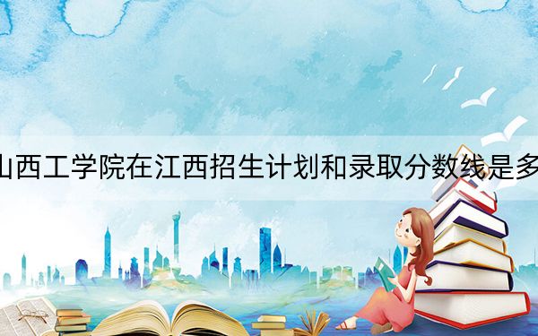 山西工学院在江西招生计划和录取分数线是多少？2025江西考生参考