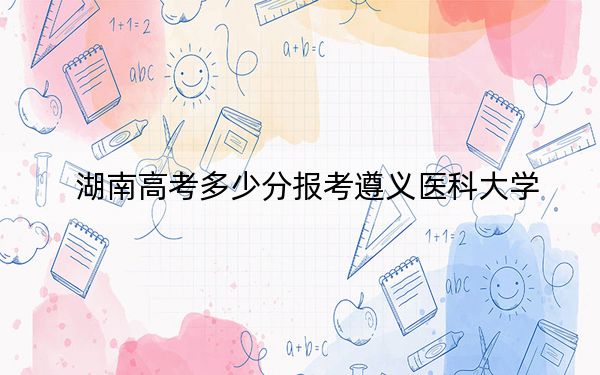 湖南高考多少分报考遵义医科大学？附2022-2024年院校最低投档线